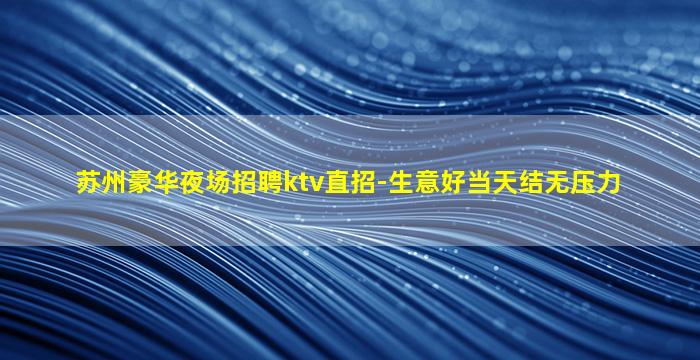 苏州豪华夜场招聘ktv直招-生意好当天结无压力